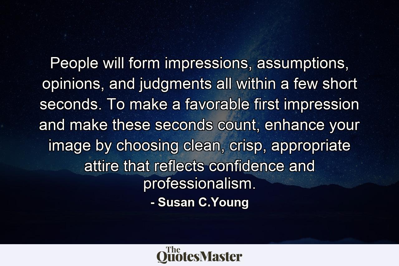 People will form impressions, assumptions, opinions, and judgments all within a few short seconds. To make a favorable first impression and make these seconds count, enhance your image by choosing clean, crisp, appropriate attire that reflects confidence and professionalism. - Quote by Susan C.Young