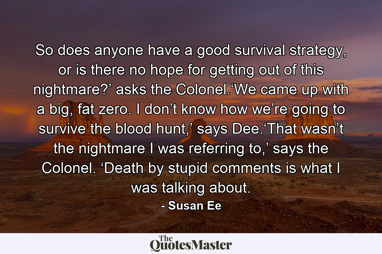 So does anyone have a good survival strategy, or is there no hope for getting out of this nightmare?’ asks the Colonel.‘We came up with a big, fat zero. I don’t know how we’re going to survive the blood hunt,’ says Dee.‘That wasn’t the nightmare I was referring to,’ says the Colonel. ‘Death by stupid comments is what I was talking about. - Quote by Susan Ee