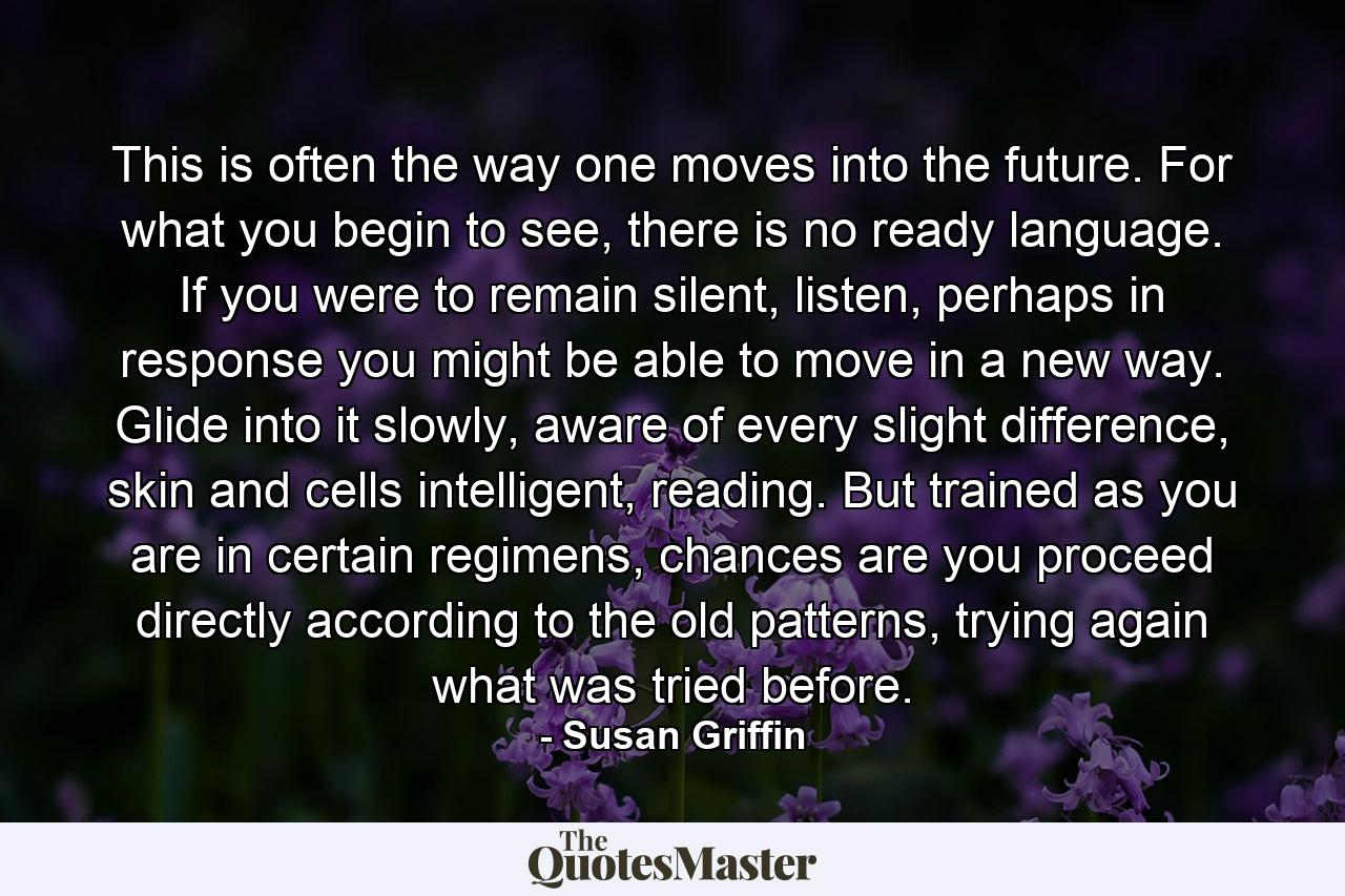 This is often the way one moves into the future. For what you begin to see, there is no ready language. If you were to remain silent, listen, perhaps in response you might be able to move in a new way. Glide into it slowly, aware of every slight difference, skin and cells intelligent, reading. But trained as you are in certain regimens, chances are you proceed directly according to the old patterns, trying again what was tried before. - Quote by Susan Griffin