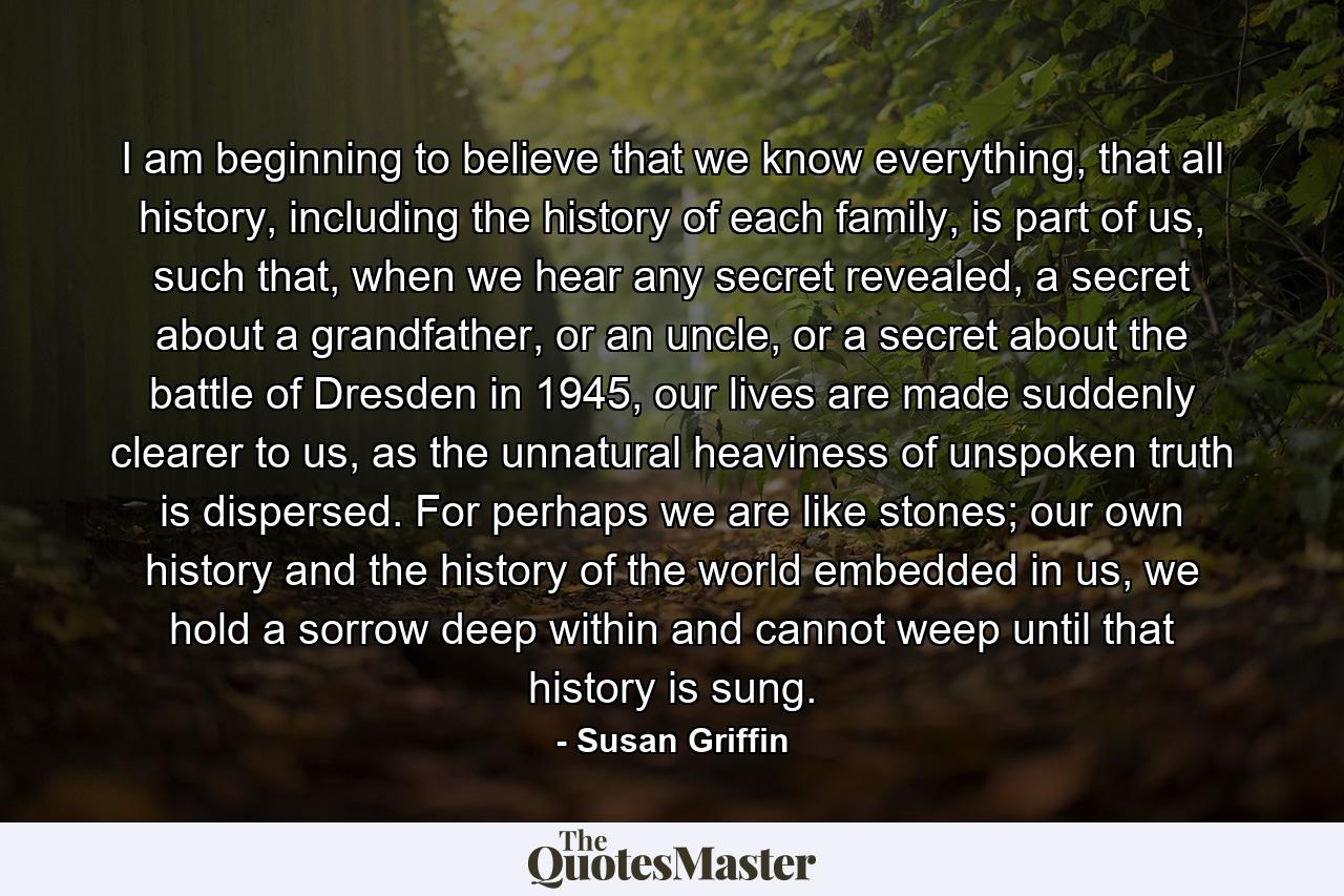 I am beginning to believe that we know everything, that all history, including the history of each family, is part of us, such that, when we hear any secret revealed, a secret about a grandfather, or an uncle, or a secret about the battle of Dresden in 1945, our lives are made suddenly clearer to us, as the unnatural heaviness of unspoken truth is dispersed. For perhaps we are like stones; our own history and the history of the world embedded in us, we hold a sorrow deep within and cannot weep until that history is sung. - Quote by Susan Griffin