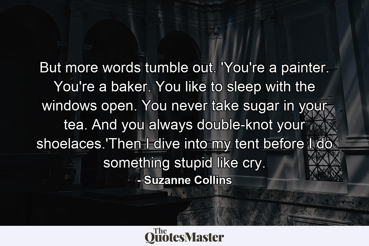 But more words tumble out. 'You're a painter. You're a baker. You like to sleep with the windows open. You never take sugar in your tea. And you always double-knot your shoelaces.'Then I dive into my tent before I do something stupid like cry. - Quote by Suzanne Collins