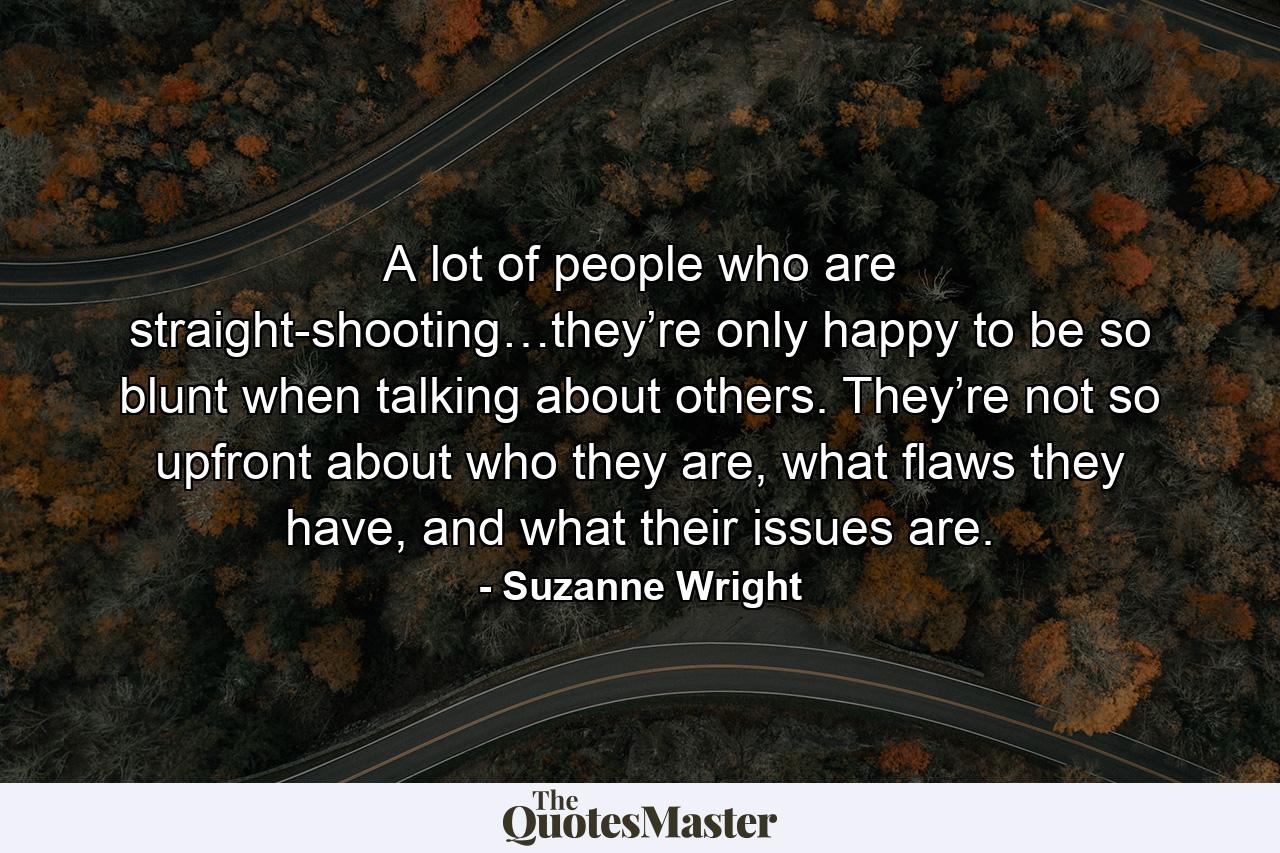 A lot of people who are straight-shooting…they’re only happy to be so blunt when talking about others. They’re not so upfront about who they are, what flaws they have, and what their issues are. - Quote by Suzanne Wright