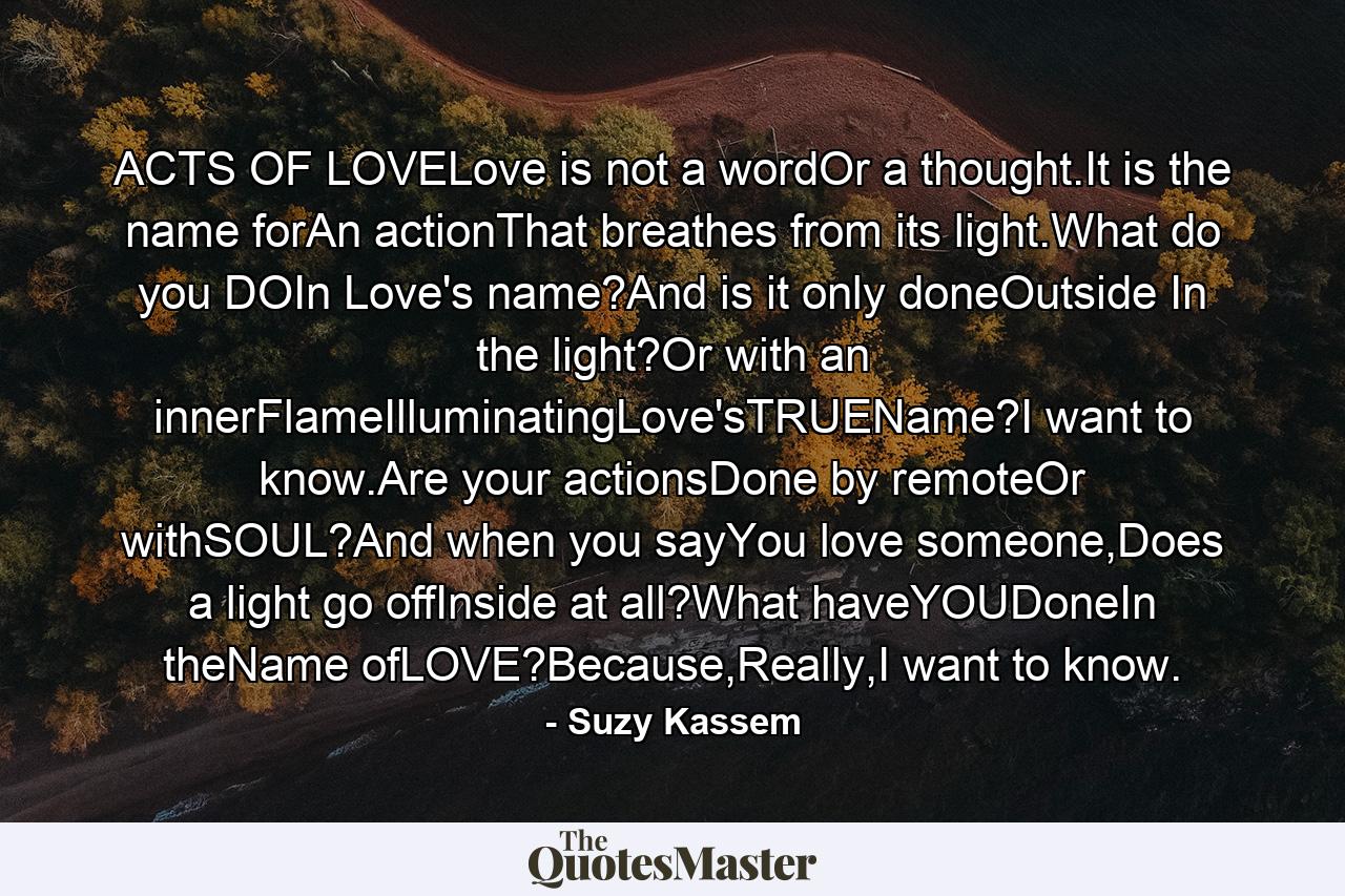 ACTS OF LOVELove is not a wordOr a thought.It is the name forAn actionThat breathes from its light.What do you DOIn Love's name?And is it only doneOutside In the light?Or with an innerFlameIlluminatingLove'sTRUEName?I want to know.Are your actionsDone by remoteOr withSOUL?And when you sayYou love someone,Does a light go offInside at all?What haveYOUDoneIn theName ofLOVE?Because,Really,I want to know. - Quote by Suzy Kassem