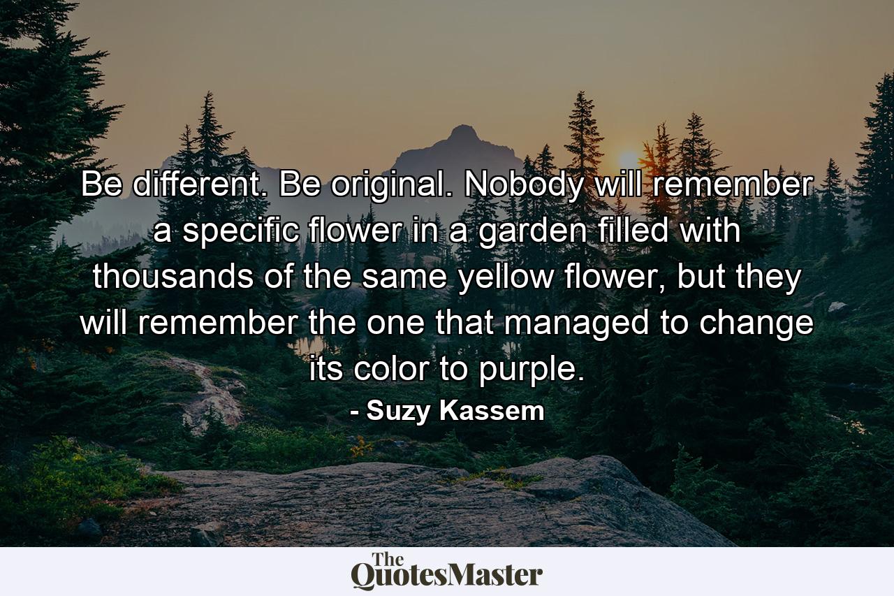 Be different. Be original. Nobody will remember a specific flower in a garden filled with thousands of the same yellow flower, but they will remember the one that managed to change its color to purple. - Quote by Suzy Kassem