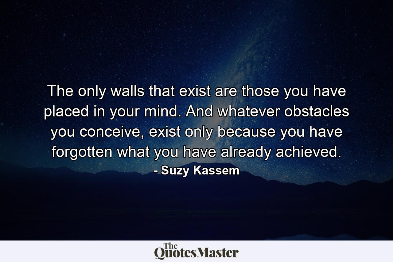 The only walls that exist are those you have placed in your mind. And whatever obstacles you conceive, exist only because you have forgotten what you have already achieved. - Quote by Suzy Kassem