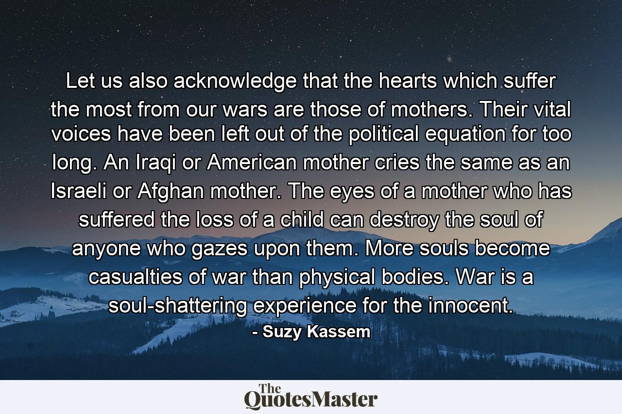 Let us also acknowledge that the hearts which suffer the most from our wars are those of mothers. Their vital voices have been left out of the political equation for too long. An Iraqi or American mother cries the same as an Israeli or Afghan mother. The eyes of a mother who has suffered the loss of a child can destroy the soul of anyone who gazes upon them. More souls become casualties of war than physical bodies. War is a soul-shattering experience for the innocent. - Quote by Suzy Kassem