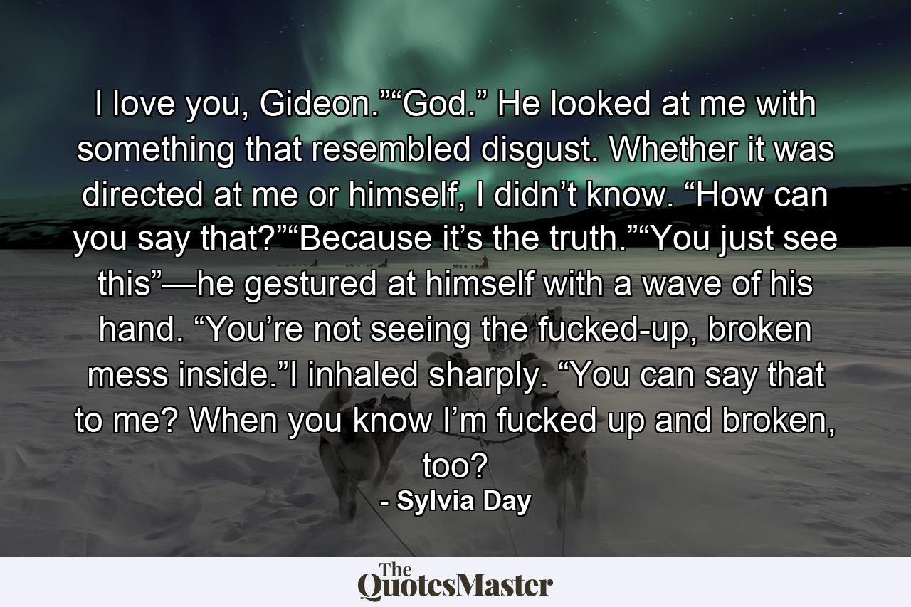 I love you, Gideon.”“God.” He looked at me with something that resembled disgust. Whether it was directed at me or himself, I didn’t know. “How can you say that?”“Because it’s the truth.”“You just see this”—he gestured at himself with a wave of his hand. “You’re not seeing the fucked-up, broken mess inside.”I inhaled sharply. “You can say that to me? When you know I’m fucked up and broken, too? - Quote by Sylvia Day