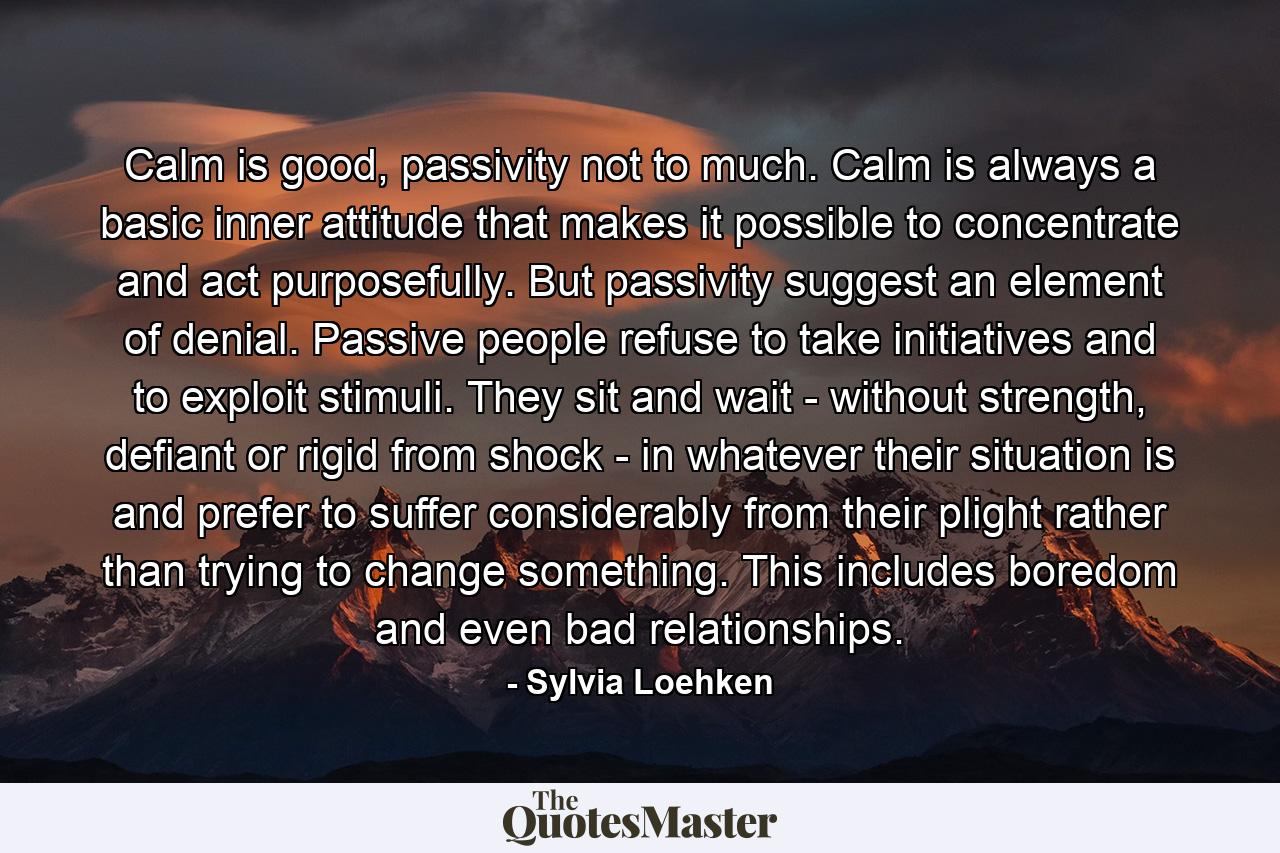 Calm is good, passivity not to much. Calm is always a basic inner attitude that makes it possible to concentrate and act purposefully. But passivity suggest an element of denial. Passive people refuse to take initiatives and to exploit stimuli. They sit and wait - without strength, defiant or rigid from shock - in whatever their situation is and prefer to suffer considerably from their plight rather than trying to change something. This includes boredom and even bad relationships. - Quote by Sylvia Loehken