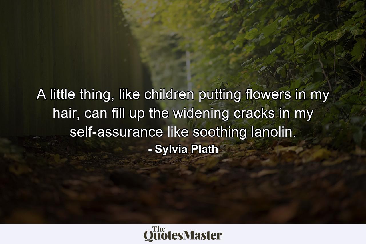 A little thing, like children putting flowers in my hair, can fill up the widening cracks in my self-assurance like soothing lanolin. - Quote by Sylvia Plath