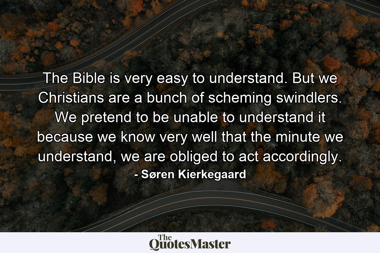 The Bible is very easy to understand. But we Christians are a bunch of scheming swindlers. We pretend to be unable to understand it because we know very well that the minute we understand, we are obliged to act accordingly. - Quote by Søren Kierkegaard