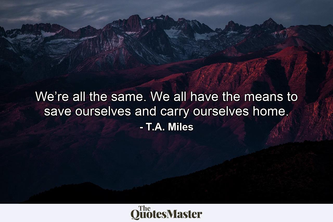 We’re all the same. We all have the means to save ourselves and carry ourselves home. - Quote by T.A. Miles