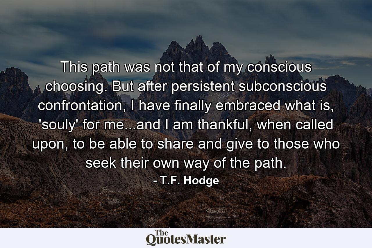 This path was not that of my conscious choosing. But after persistent subconscious confrontation, I have finally embraced what is, 'souly' for me...and I am thankful, when called upon, to be able to share and give to those who seek their own way of the path. - Quote by T.F. Hodge