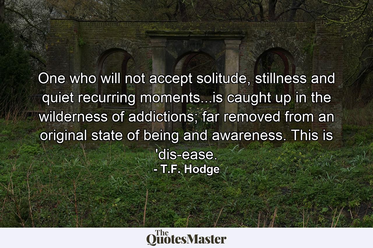 One who will not accept solitude, stillness and quiet recurring moments...is caught up in the wilderness of addictions; far removed from an original state of being and awareness. This is 'dis-ease. - Quote by T.F. Hodge