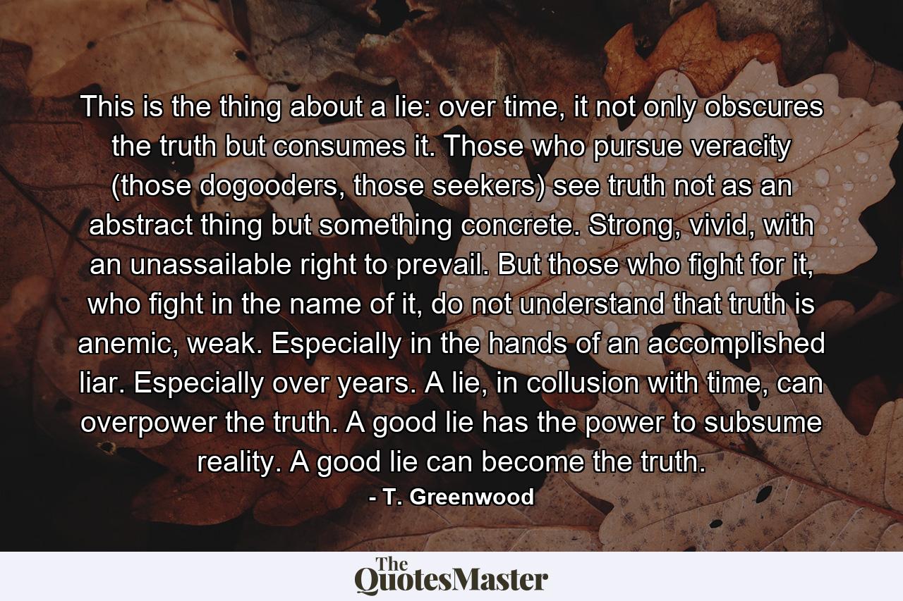 This is the thing about a lie: over time, it not only obscures the truth but consumes it. Those who pursue veracity (those dogooders, those seekers) see truth not as an abstract thing but something concrete. Strong, vivid, with an unassailable right to prevail. But those who fight for it, who fight in the name of it, do not understand that truth is anemic, weak. Especially in the hands of an accomplished liar. Especially over years. A lie, in collusion with time, can overpower the truth. A good lie has the power to subsume reality. A good lie can become the truth. - Quote by T. Greenwood