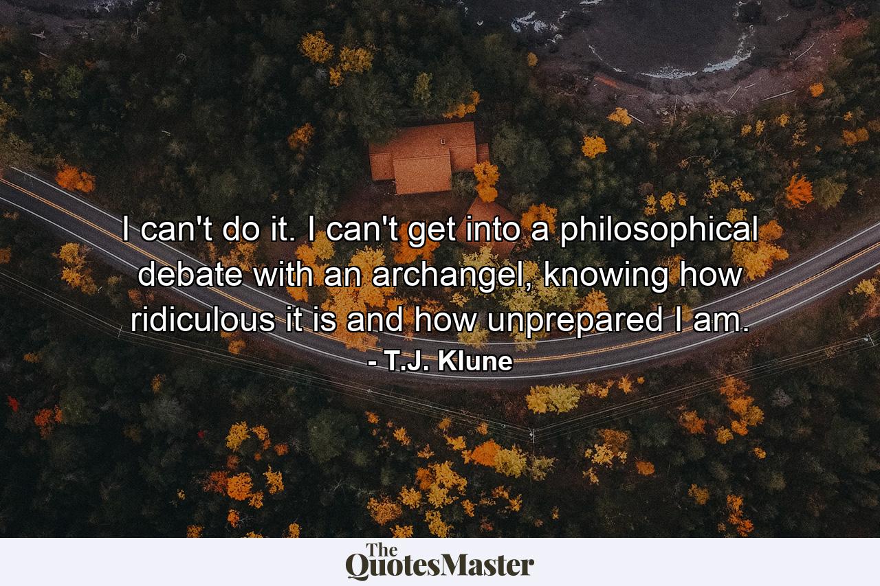 I can't do it. I can't get into a philosophical debate with an archangel, knowing how ridiculous it is and how unprepared I am. - Quote by T.J. Klune