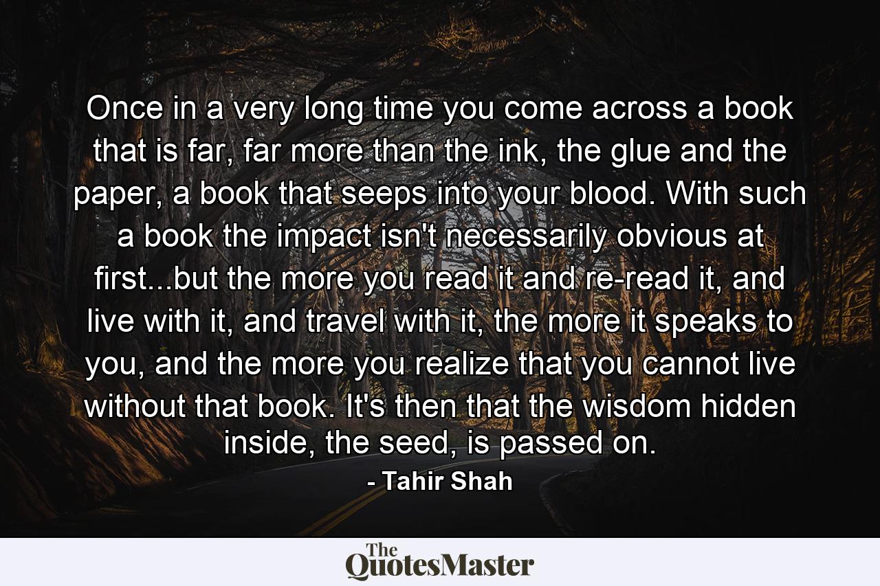 Once in a very long time you come across a book that is far, far more than the ink, the glue and the paper, a book that seeps into your blood. With such a book the impact isn't necessarily obvious at first...but the more you read it and re-read it, and live with it, and travel with it, the more it speaks to you, and the more you realize that you cannot live without that book. It's then that the wisdom hidden inside, the seed, is passed on. - Quote by Tahir Shah