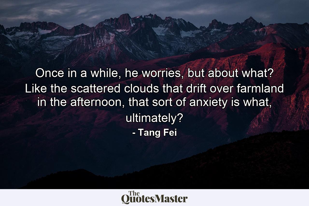 Once in a while, he worries, but about what? Like the scattered clouds that drift over farmland in the afternoon, that sort of anxiety is what, ultimately? - Quote by Tang Fei