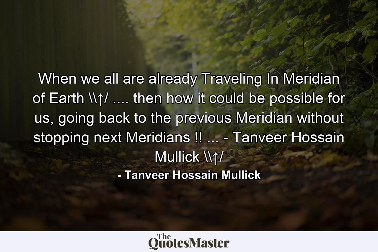 When we all are already Traveling In Meridian of Earth \↑/ .... then how it could be possible for us, going back to the previous Meridian without stopping next Meridians !! ... - Tanveer Hossain Mullick \↑/ - Quote by Tanveer Hossain Mullick