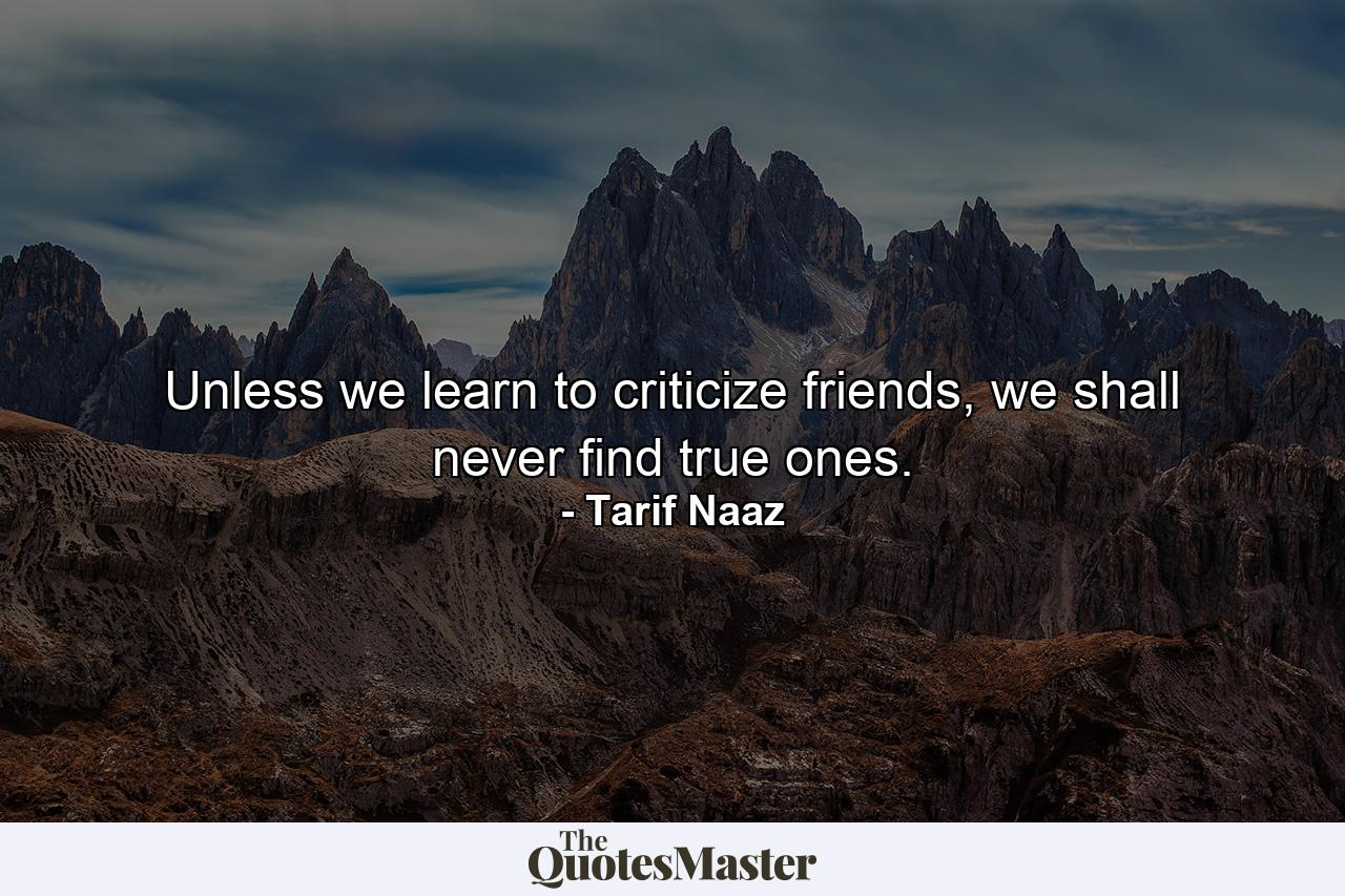 Unless we learn to criticize friends, we shall never find true ones. - Quote by Tarif Naaz