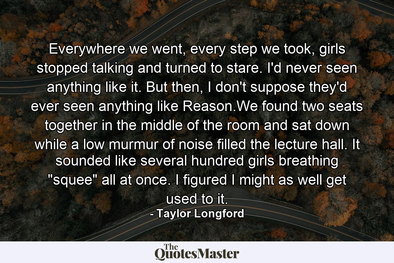 Everywhere we went, every step we took, girls stopped talking and turned to stare. I'd never seen anything like it. But then, I don't suppose they'd ever seen anything like Reason.We found two seats together in the middle of the room and sat down while a low murmur of noise filled the lecture hall. It sounded like several hundred girls breathing 