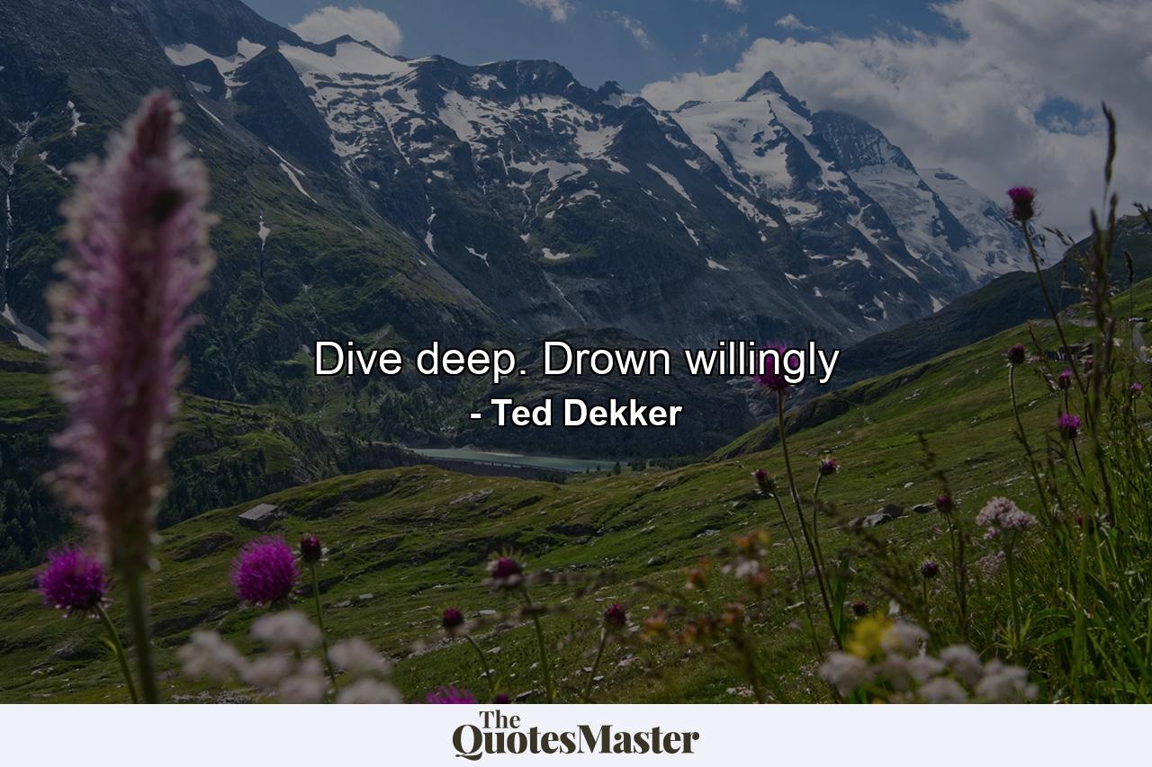 Dive deep. Drown willingly - Quote by Ted Dekker