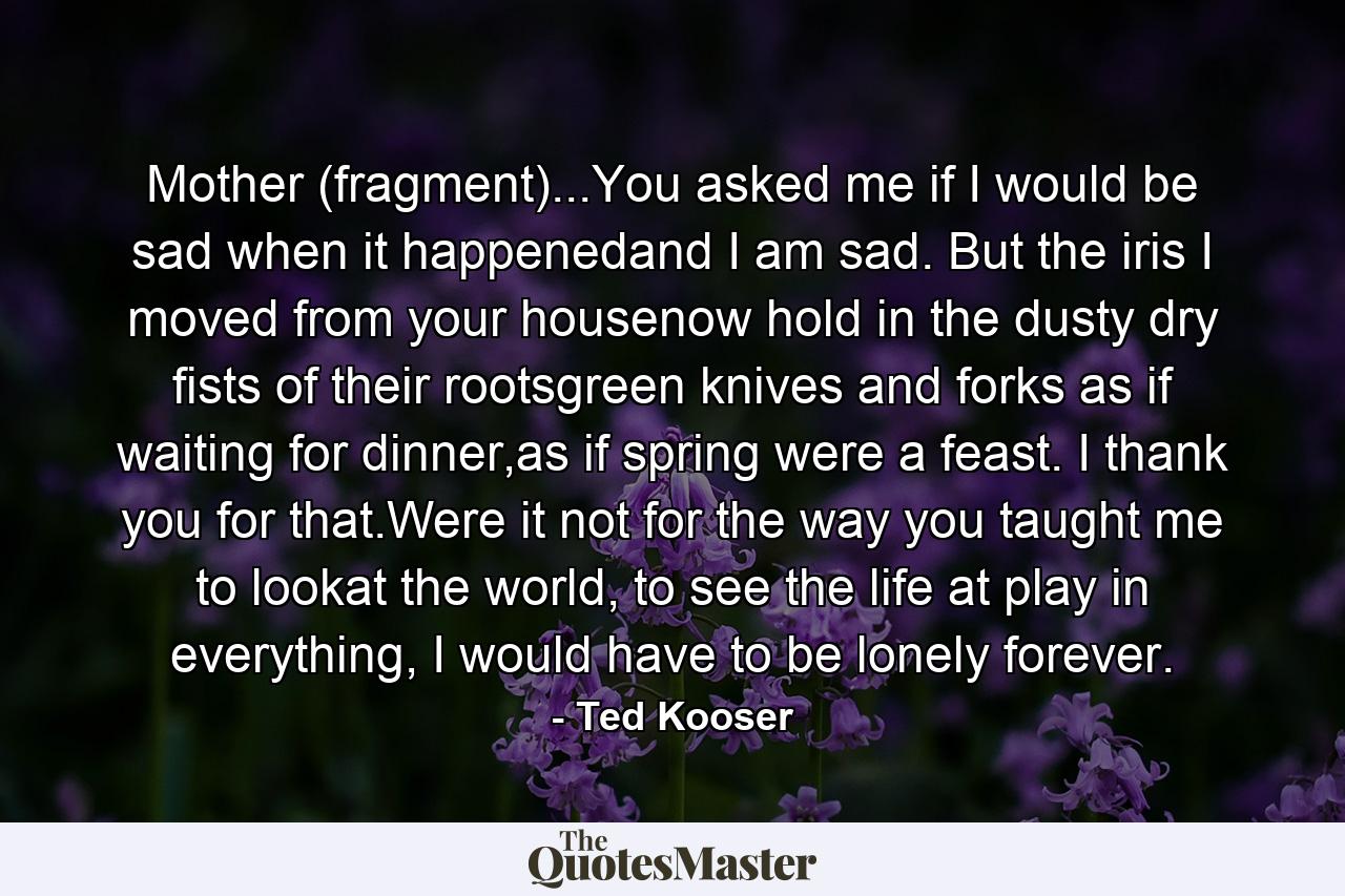 Mother (fragment)...You asked me if I would be sad when it happenedand I am sad. But the iris I moved from your housenow hold in the dusty dry fists of their rootsgreen knives and forks as if waiting for dinner,as if spring were a feast. I thank you for that.Were it not for the way you taught me to lookat the world, to see the life at play in everything, I would have to be lonely forever. - Quote by Ted Kooser