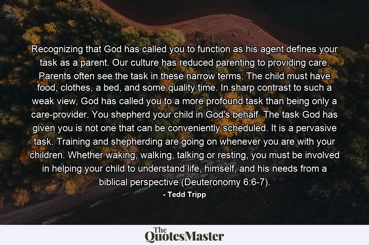 Recognizing that God has called you to function as his agent defines your task as a parent. Our culture has reduced parenting to providing care. Parents often see the task in these narrow terms. The child must have food, clothes, a bed, and some quality time. In sharp contrast to such a weak view, God has called you to a more profound task than being only a care-provider. You shepherd your child in God's behalf. The task God has given you is not one that can be conveniently scheduled. It is a pervasive task. Training and shepherding are going on whenever you are with your children. Whether waking, walking, talking or resting, you must be involved in helping your child to understand life, himself, and his needs from a biblical perspective (Deuteronomy 6:6-7). - Quote by Tedd Tripp