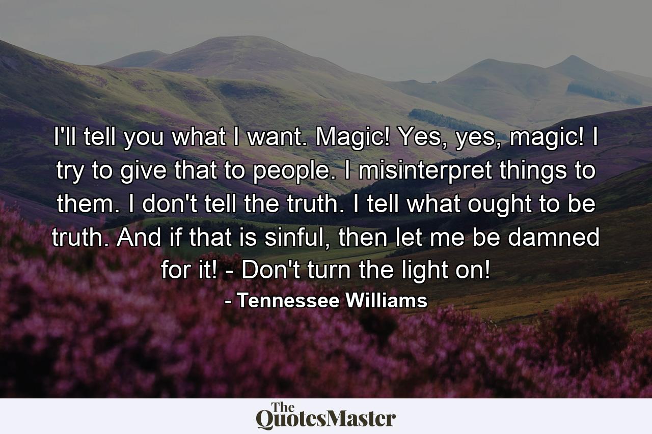 I'll tell you what I want. Magic! Yes, yes, magic! I try to give that to people. I misinterpret things to them. I don't tell the truth. I tell what ought to be truth. And if that is sinful, then let me be damned for it! - Don't turn the light on! - Quote by Tennessee Williams