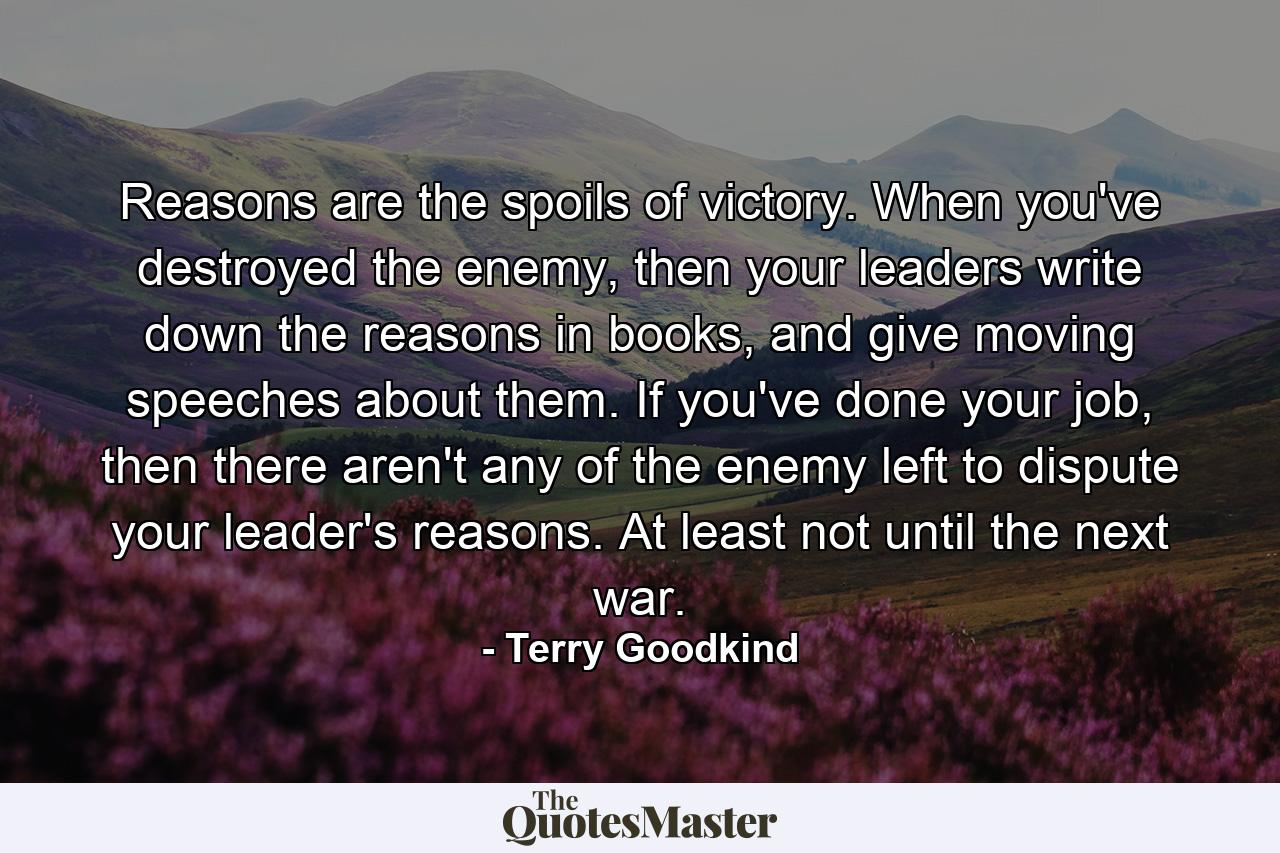 Reasons are the spoils of victory. When you've destroyed the enemy, then your leaders write down the reasons in books, and give moving speeches about them. If you've done your job, then there aren't any of the enemy left to dispute your leader's reasons. At least not until the next war. - Quote by Terry Goodkind