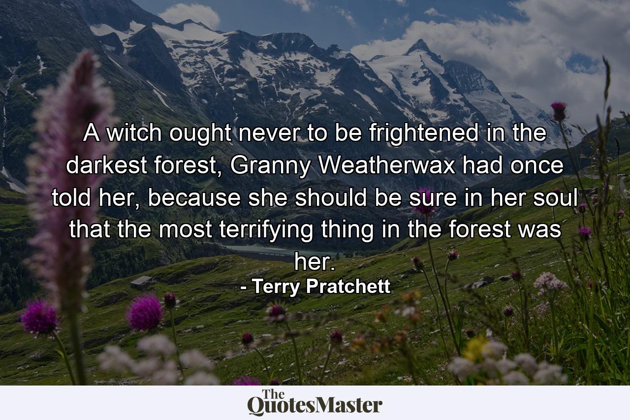 A witch ought never to be frightened in the darkest forest, Granny Weatherwax had once told her, because she should be sure in her soul that the most terrifying thing in the forest was her. - Quote by Terry Pratchett