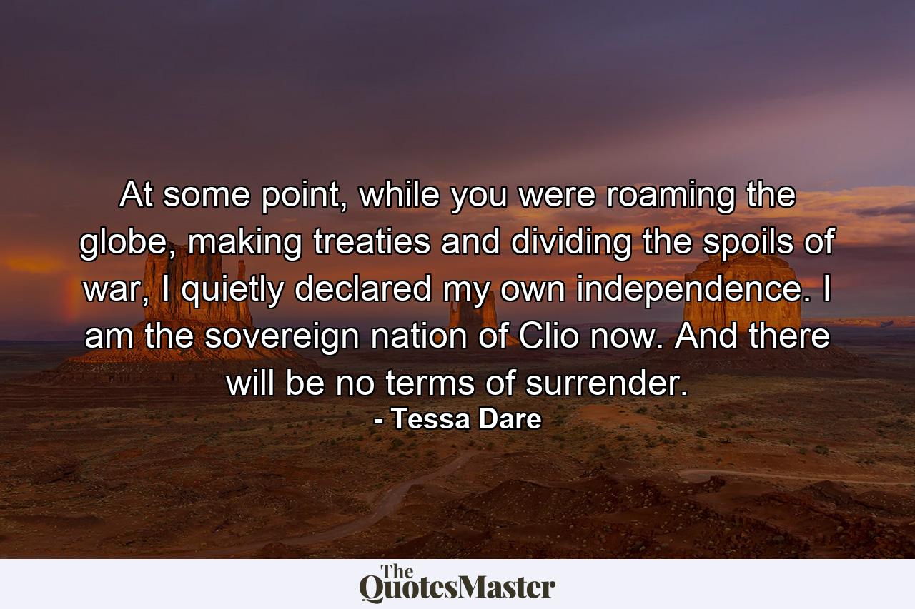 At some point, while you were roaming the globe, making treaties and dividing the spoils of war, I quietly declared my own independence. I am the sovereign nation of Clio now. And there will be no terms of surrender. - Quote by Tessa Dare