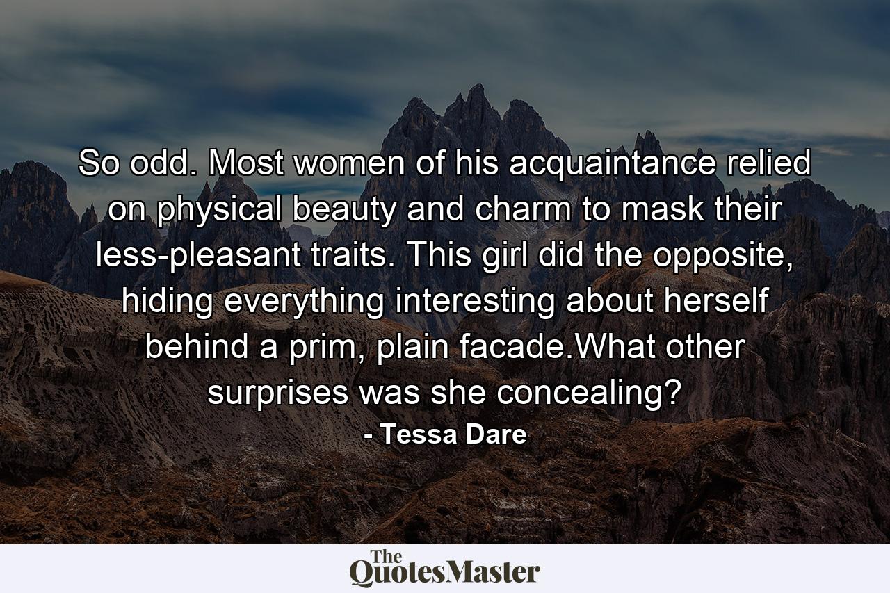 So odd. Most women of his acquaintance relied on physical beauty and charm to mask their less-pleasant traits. This girl did the opposite, hiding everything interesting about herself behind a prim, plain facade.What other surprises was she concealing? - Quote by Tessa Dare