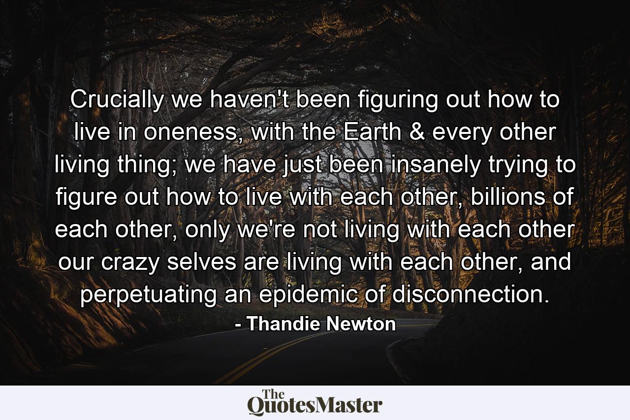 Crucially we haven't been figuring out how to live in oneness, with the Earth & every other living thing; we have just been insanely trying to figure out how to live with each other, billions of each other, only we're not living with each other our crazy selves are living with each other, and perpetuating an epidemic of disconnection. - Quote by Thandie Newton