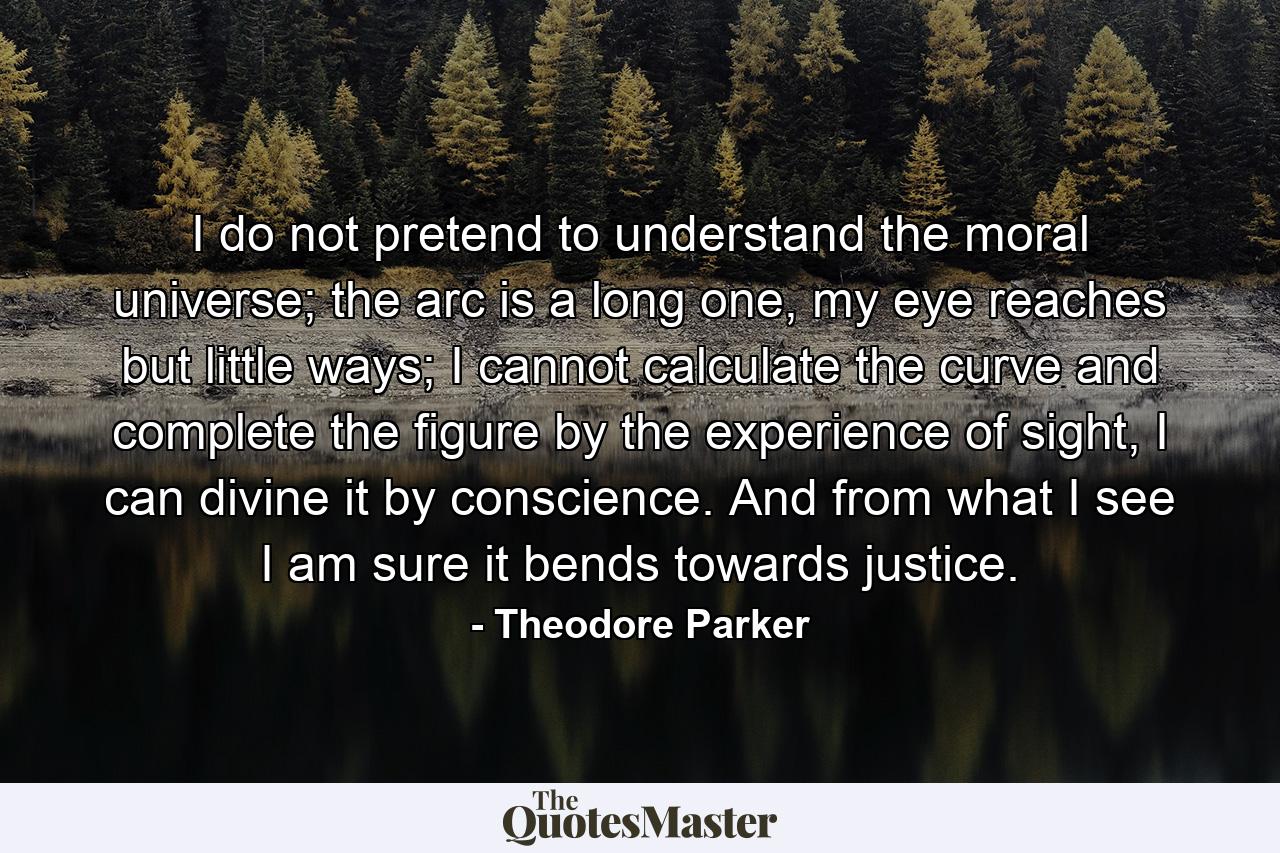 I do not pretend to understand the moral universe; the arc is a long one, my eye reaches but little ways; I cannot calculate the curve and complete the figure by the experience of sight, I can divine it by conscience. And from what I see I am sure it bends towards justice. - Quote by Theodore Parker