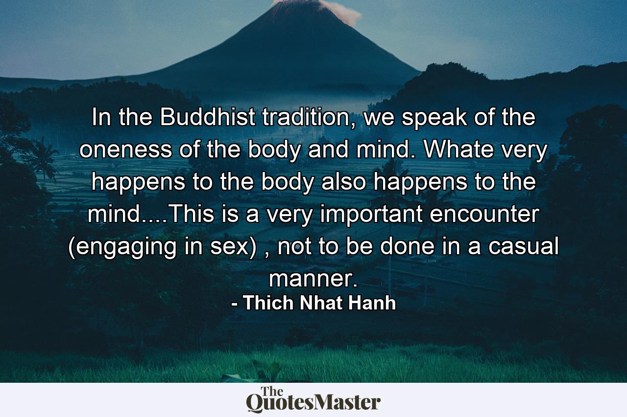 In the Buddhist tradition, we speak of the oneness of the body and mind. Whate very happens to the body also happens to the mind....This is a very important encounter (engaging in sex) , not to be done in a casual manner. - Quote by Thich Nhat Hanh