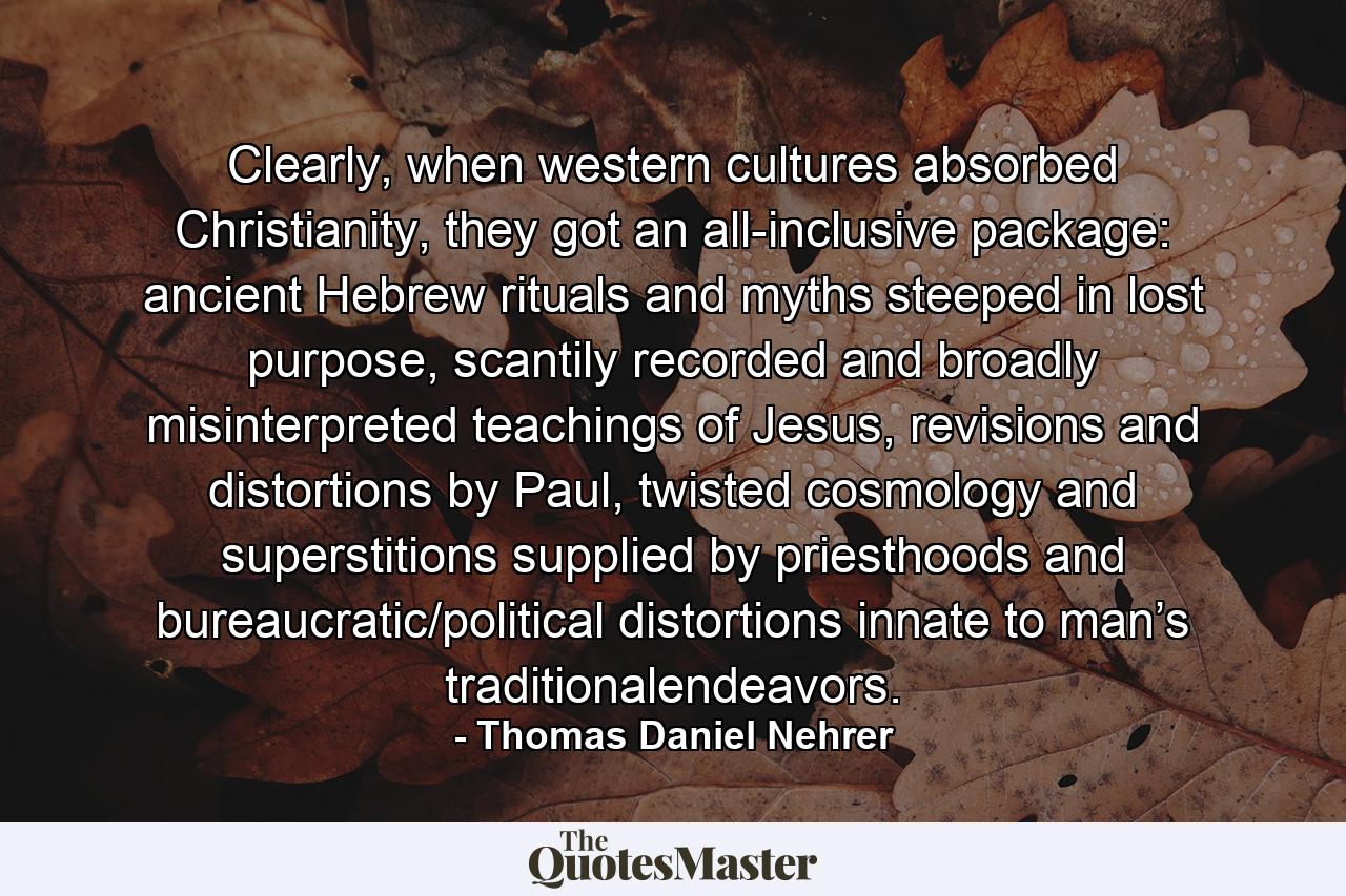 Clearly, when western cultures absorbed Christianity, they got an all-inclusive package: ancient Hebrew rituals and myths steeped in lost purpose, scantily recorded and broadly misinterpreted teachings of Jesus, revisions and distortions by Paul, twisted cosmology and superstitions supplied by priesthoods and bureaucratic/political distortions innate to man’s traditionalendeavors. - Quote by Thomas Daniel Nehrer