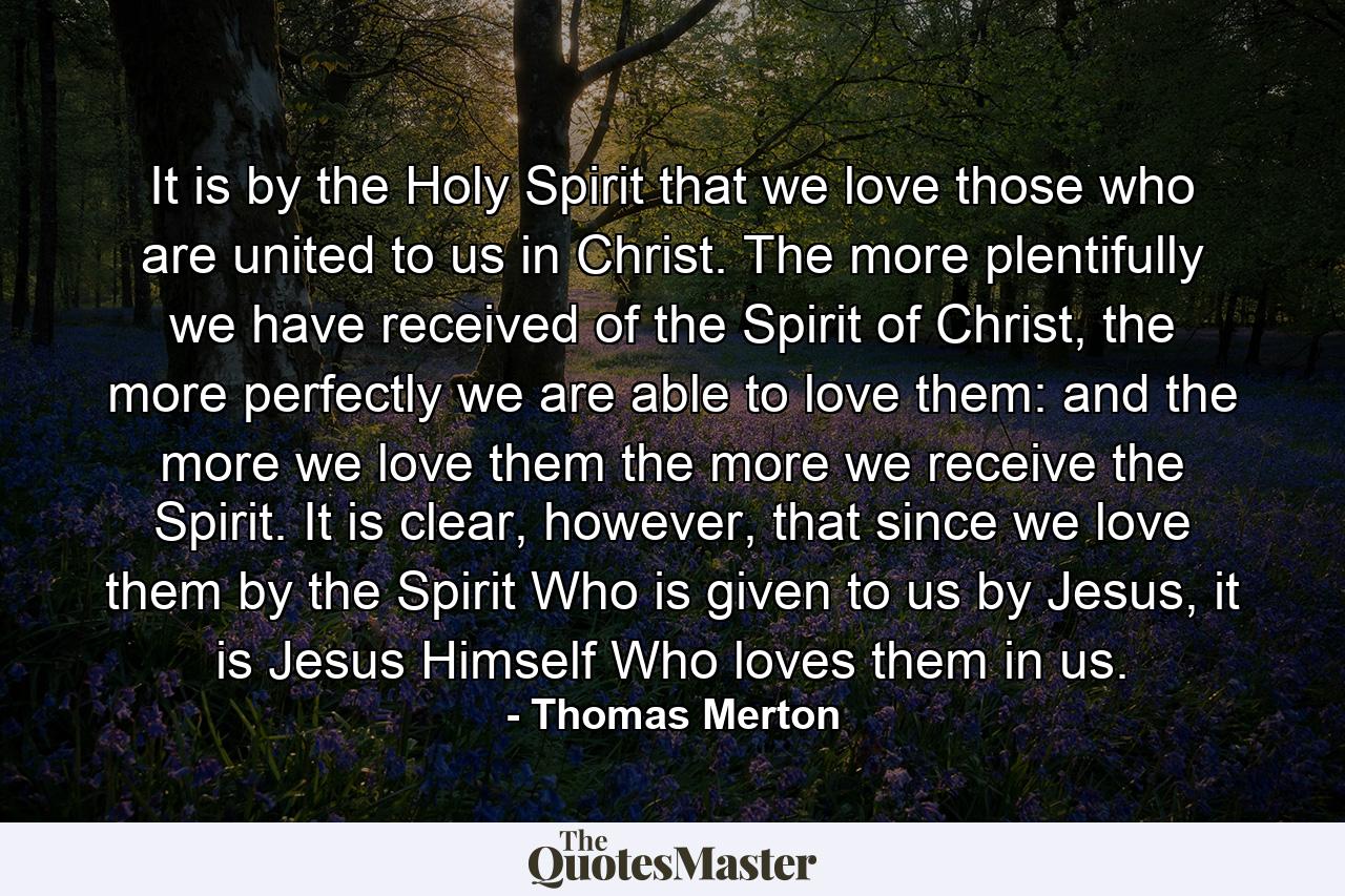 It is by the Holy Spirit that we love those who are united to us in Christ. The more plentifully we have received of the Spirit of Christ, the more perfectly we are able to love them: and the more we love them the more we receive the Spirit. It is clear, however, that since we love them by the Spirit Who is given to us by Jesus, it is Jesus Himself Who loves them in us. - Quote by Thomas Merton