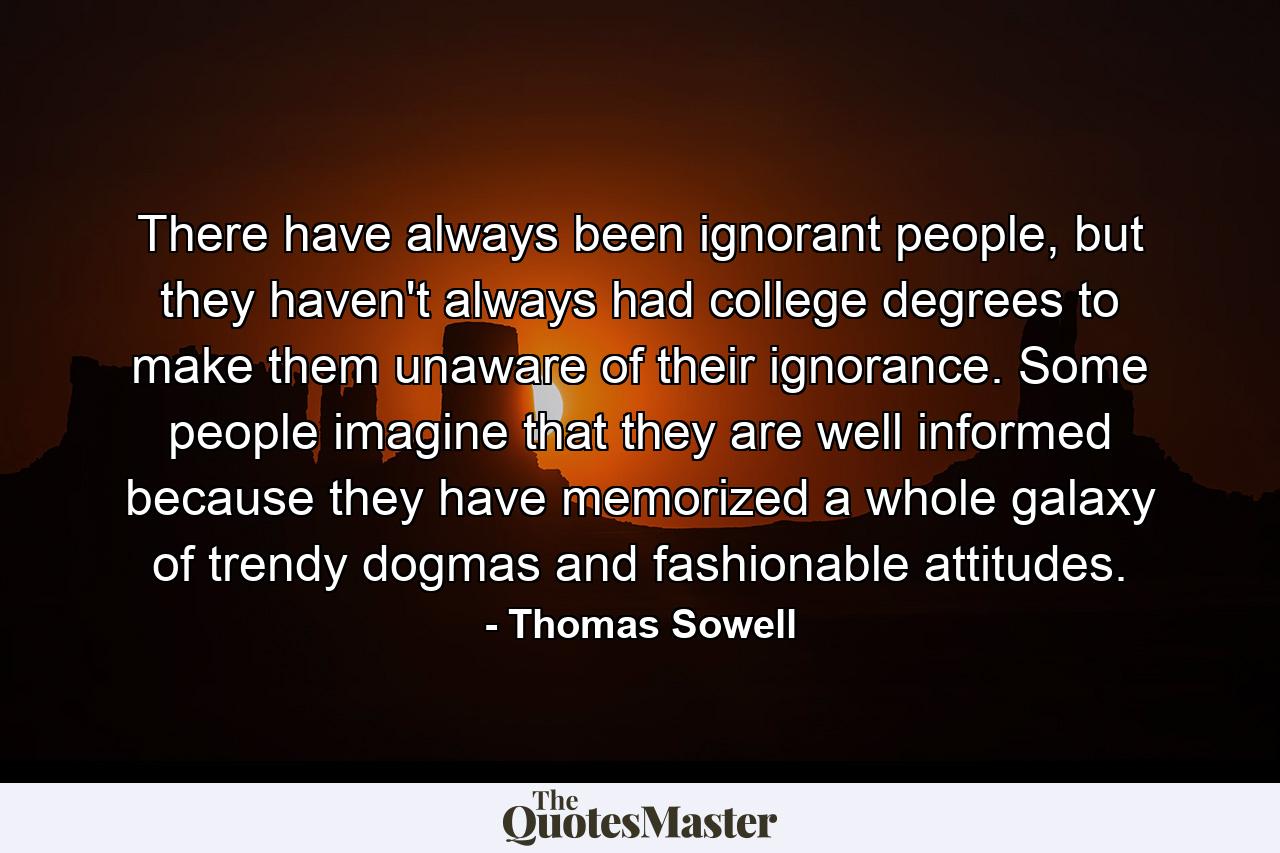 There have always been ignorant people, but they haven't always had college degrees to make them unaware of their ignorance. Some people imagine that they are well informed because they have memorized a whole galaxy of trendy dogmas and fashionable attitudes. - Quote by Thomas Sowell