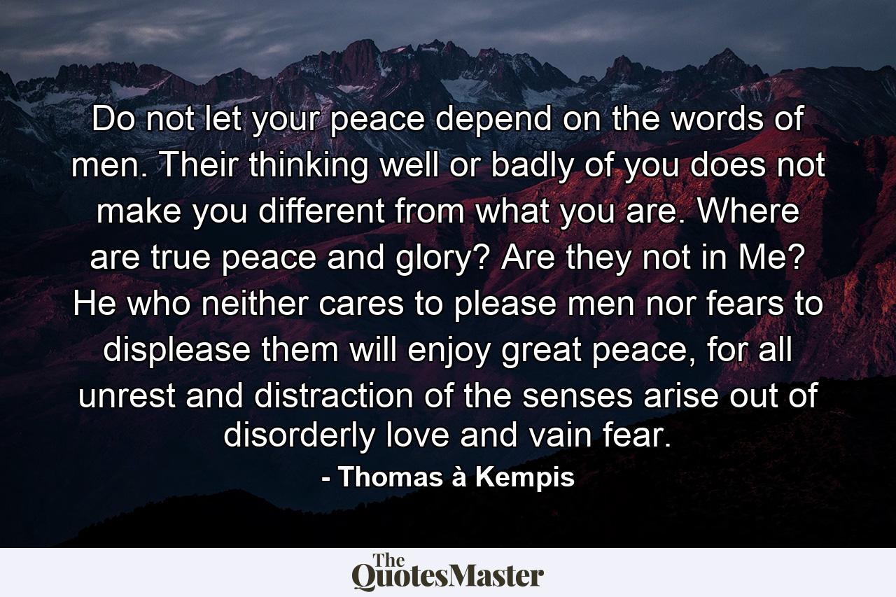 Do not let your peace depend on the words of men. Their thinking well or badly of you does not make you different from what you are. Where are true peace and glory? Are they not in Me? He who neither cares to please men nor fears to displease them will enjoy great peace, for all unrest and distraction of the senses arise out of disorderly love and vain fear. - Quote by Thomas à Kempis