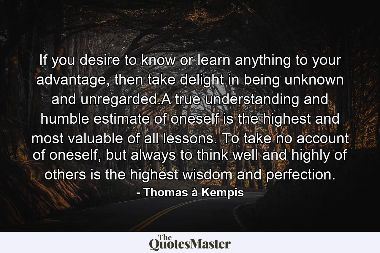 If you desire to know or learn anything to your advantage, then take delight in being unknown and unregarded.A true understanding and humble estimate of oneself is the highest and most valuable of all lessons. To take no account of oneself, but always to think well and highly of others is the highest wisdom and perfection. - Quote by Thomas à Kempis