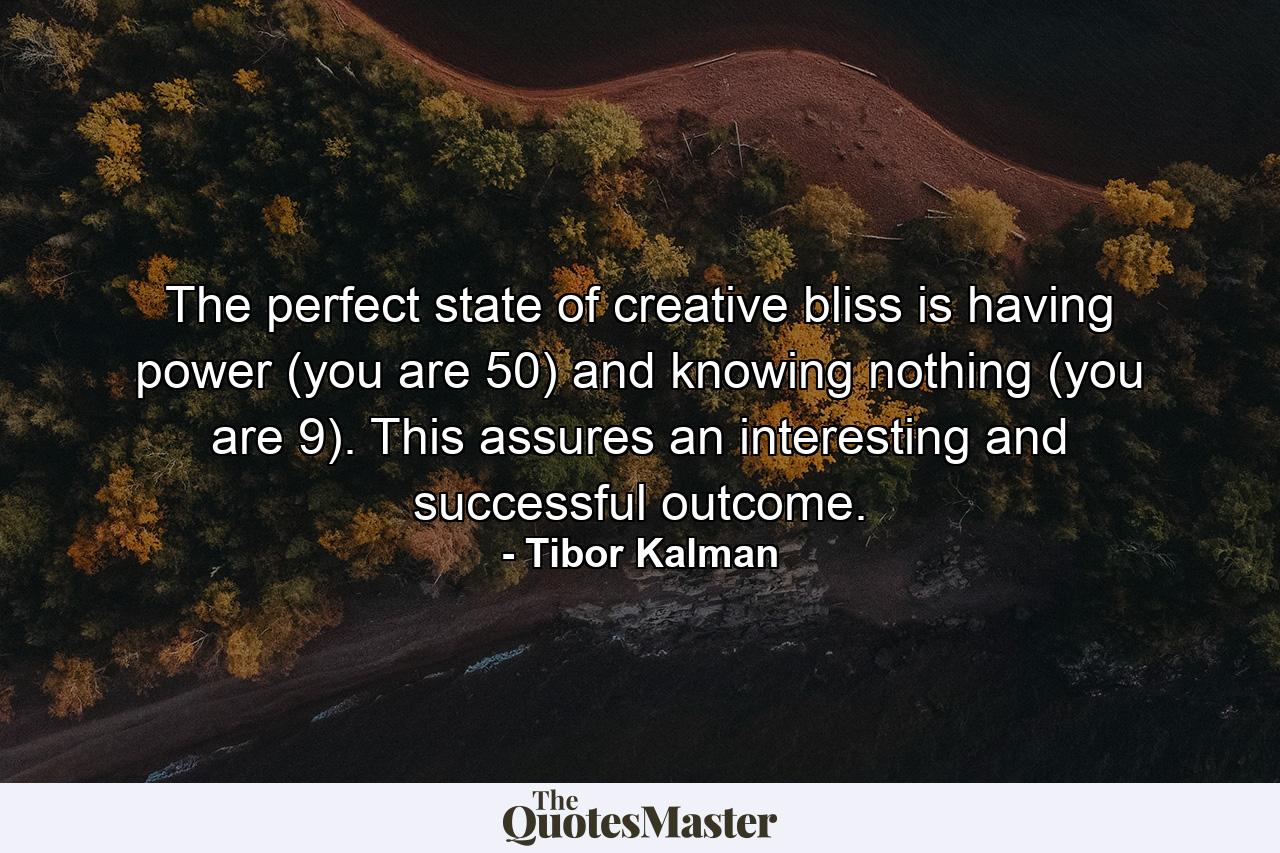 The perfect state of creative bliss is having power (you are 50) and knowing nothing (you are 9). This assures an interesting and successful outcome. - Quote by Tibor Kalman