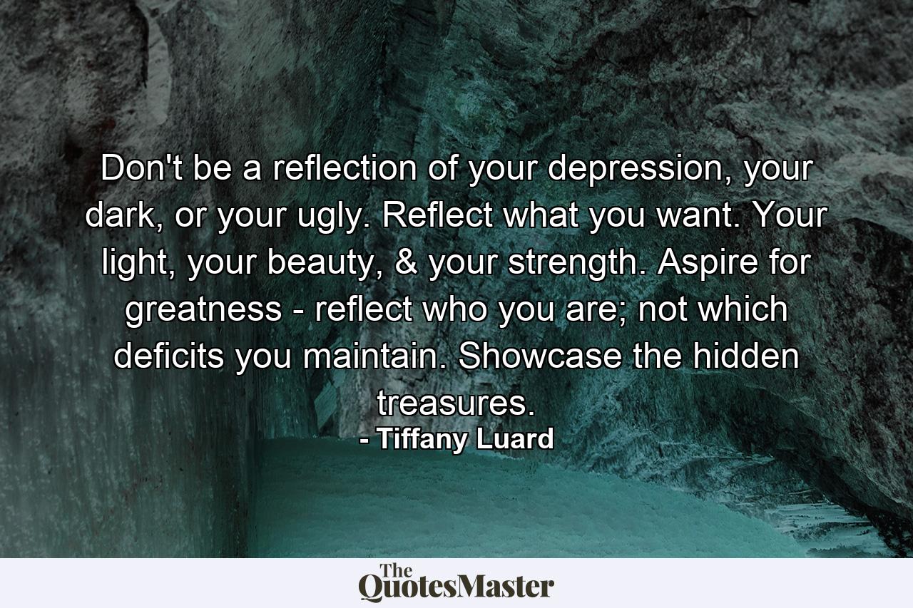 Don't be a reflection of your depression, your dark, or your ugly. Reflect what you want. Your light, your beauty, & your strength. Aspire for greatness - reflect who you are; not which deficits you maintain. Showcase the hidden treasures. - Quote by Tiffany Luard