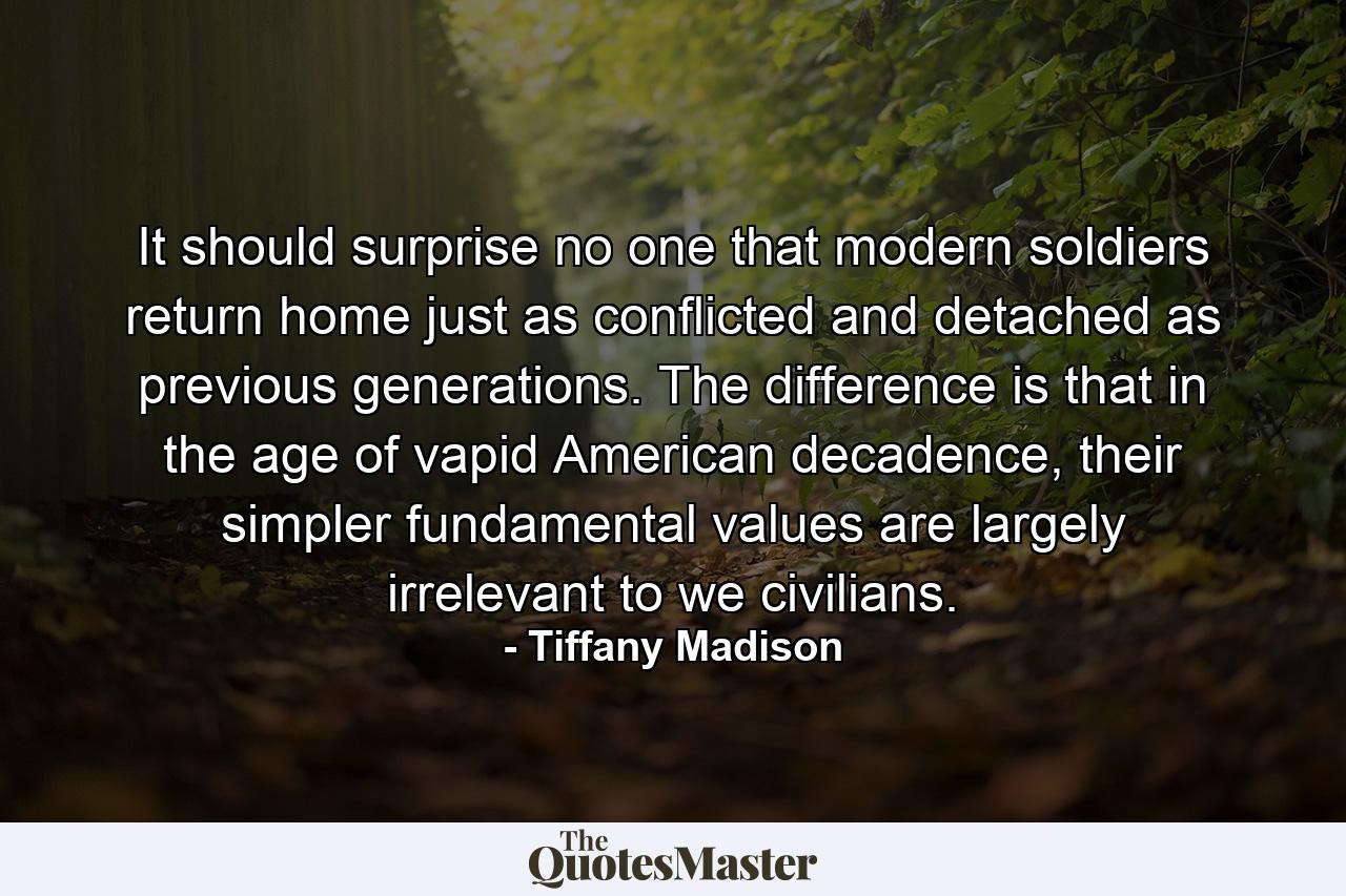 It should surprise no one that modern soldiers return home just as conflicted and detached as previous generations. The difference is that in the age of vapid American decadence, their simpler fundamental values are largely irrelevant to we civilians. - Quote by Tiffany Madison