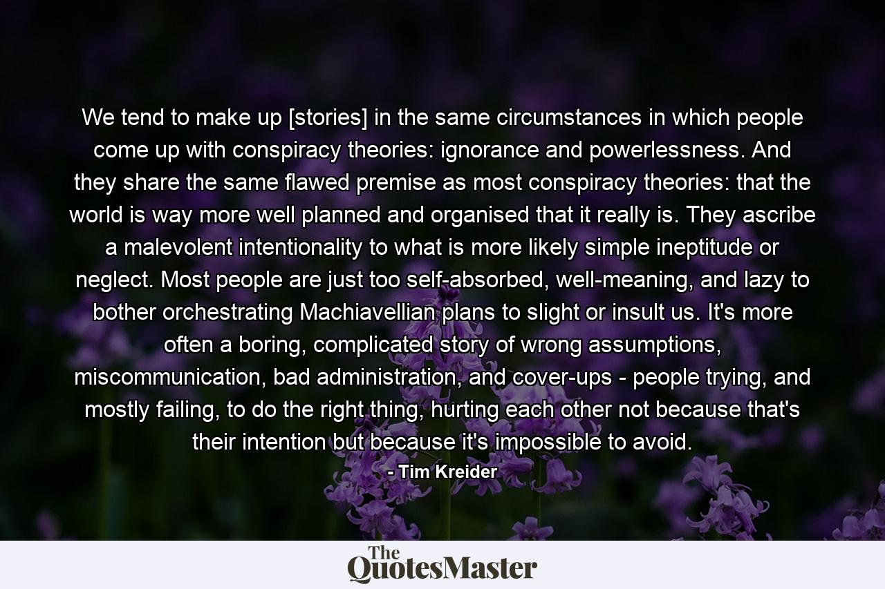 We tend to make up [stories] in the same circumstances in which people come up with conspiracy theories: ignorance and powerlessness. And they share the same flawed premise as most conspiracy theories: that the world is way more well planned and organised that it really is. They ascribe a malevolent intentionality to what is more likely simple ineptitude or neglect. Most people are just too self-absorbed, well-meaning, and lazy to bother orchestrating Machiavellian plans to slight or insult us. It's more often a boring, complicated story of wrong assumptions, miscommunication, bad administration, and cover-ups - people trying, and mostly failing, to do the right thing, hurting each other not because that's their intention but because it's impossible to avoid. - Quote by Tim Kreider