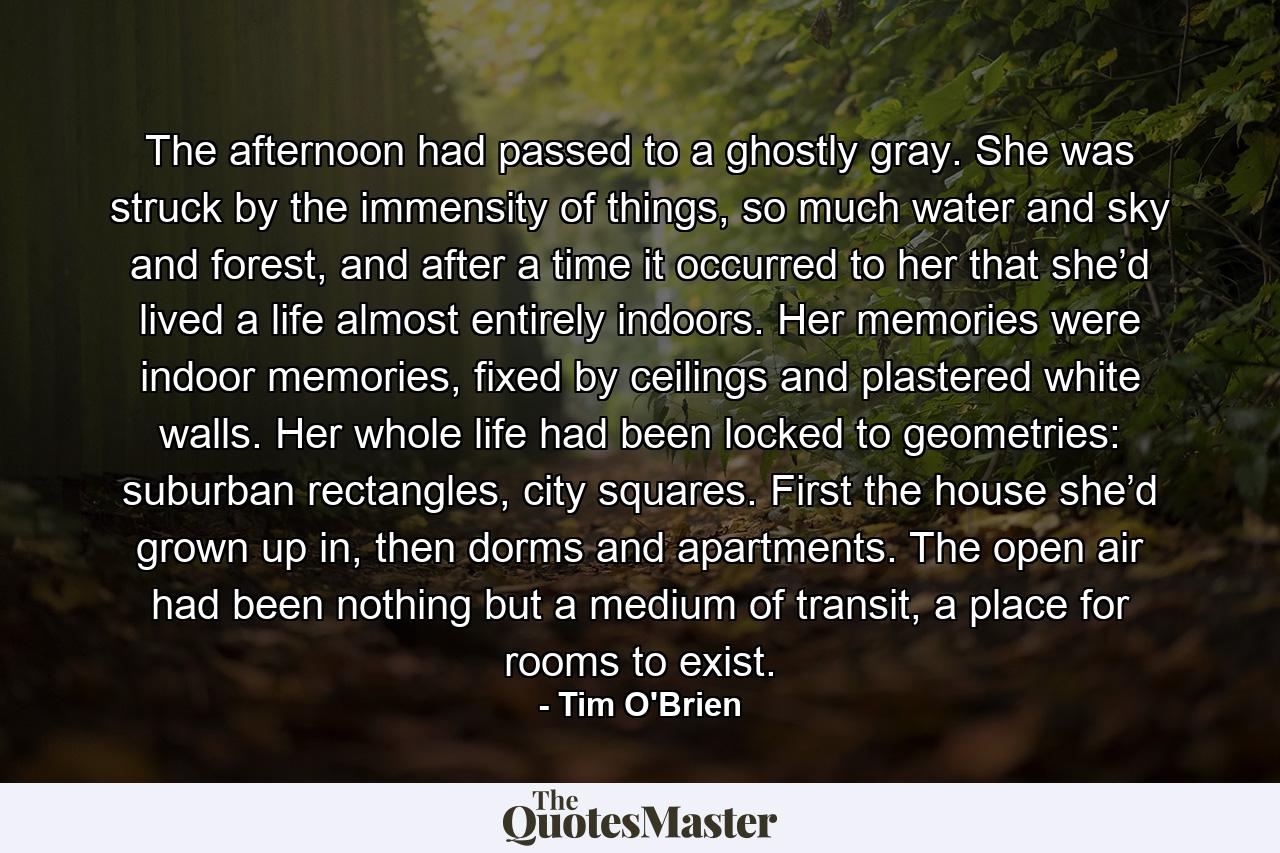 The afternoon had passed to a ghostly gray. She was struck by the immensity of things, so much water and sky and forest, and after a time it occurred to her that she’d lived a life almost entirely indoors. Her memories were indoor memories, fixed by ceilings and plastered white walls. Her whole life had been locked to geometries: suburban rectangles, city squares. First the house she’d grown up in, then dorms and apartments. The open air had been nothing but a medium of transit, a place for rooms to exist. - Quote by Tim O'Brien