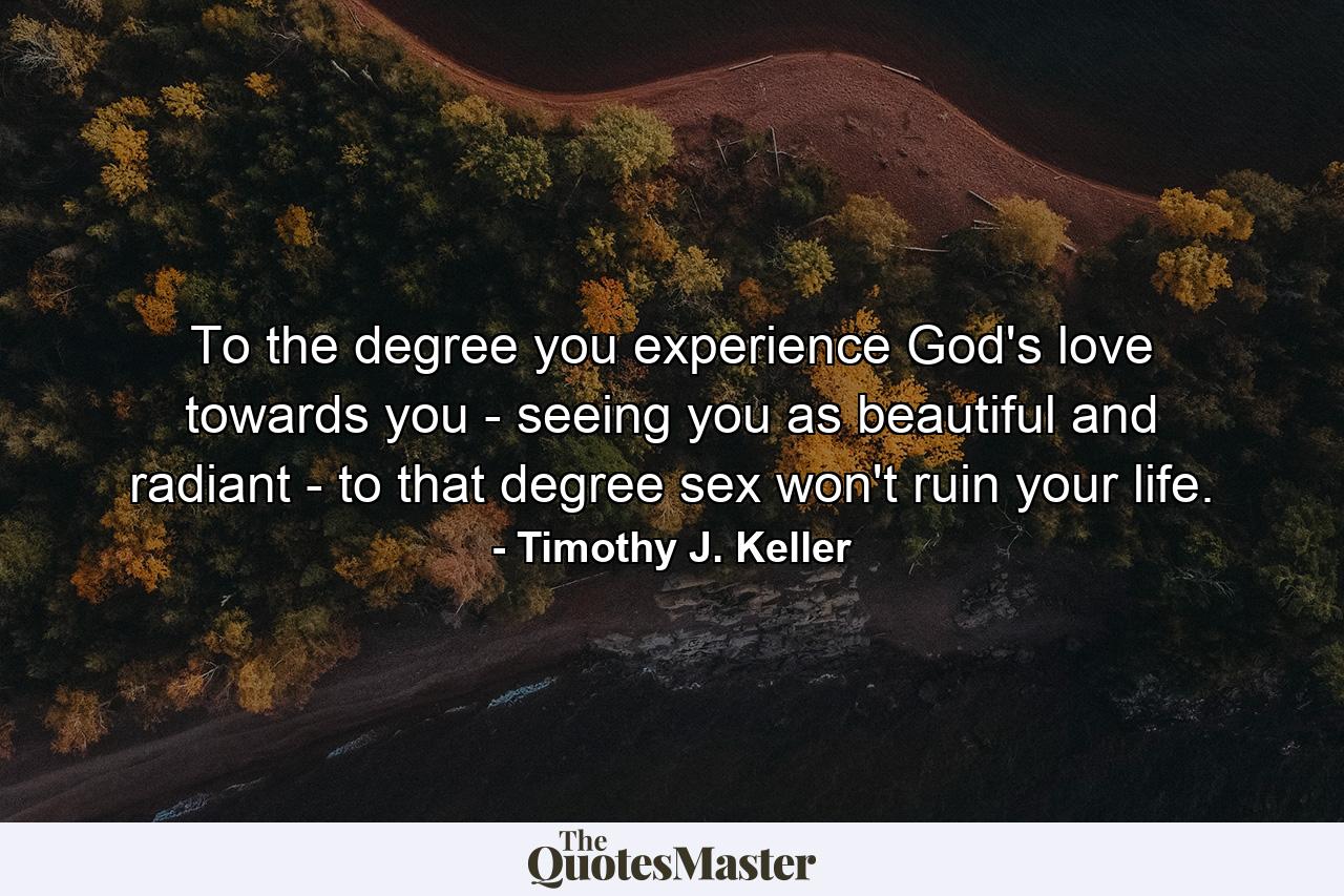 To the degree you experience God's love towards you - seeing you as beautiful and radiant - to that degree sex won't ruin your life. - Quote by Timothy J. Keller