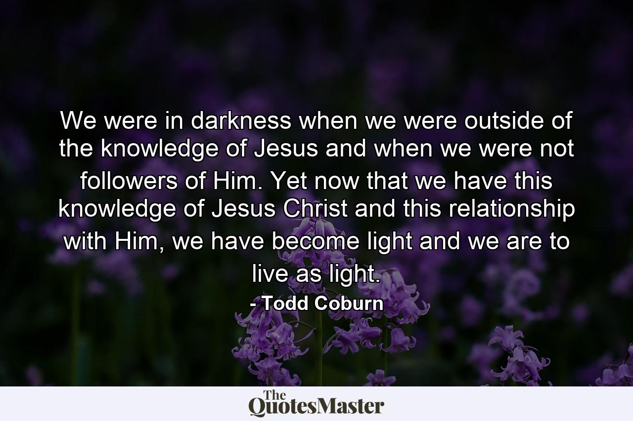 We were in darkness when we were outside of the knowledge of Jesus and when we were not followers of Him. Yet now that we have this knowledge of Jesus Christ and this relationship with Him, we have become light and we are to live as light. - Quote by Todd Coburn