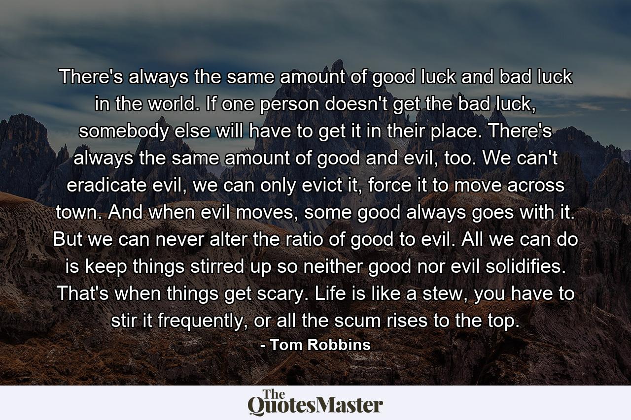 There's always the same amount of good luck and bad luck in the world. If one person doesn't get the bad luck, somebody else will have to get it in their place. There's always the same amount of good and evil, too. We can't eradicate evil, we can only evict it, force it to move across town. And when evil moves, some good always goes with it. But we can never alter the ratio of good to evil. All we can do is keep things stirred up so neither good nor evil solidifies. That's when things get scary. Life is like a stew, you have to stir it frequently, or all the scum rises to the top. - Quote by Tom Robbins