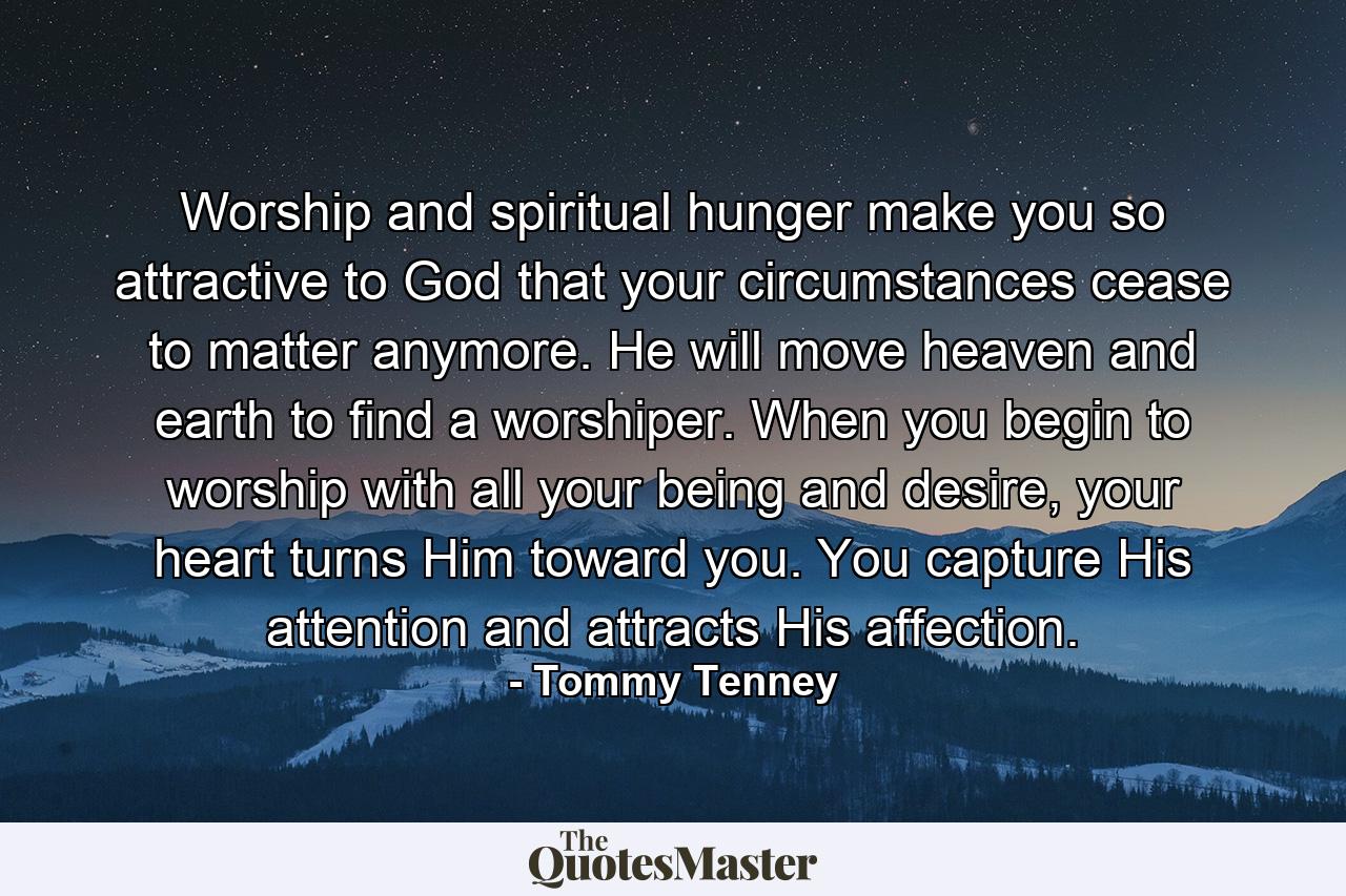 Worship and spiritual hunger make you so attractive to God that your circumstances cease to matter anymore. He will move heaven and earth to find a worshiper. When you begin to worship with all your being and desire, your heart turns Him toward you. You capture His attention and attracts His affection. - Quote by Tommy Tenney