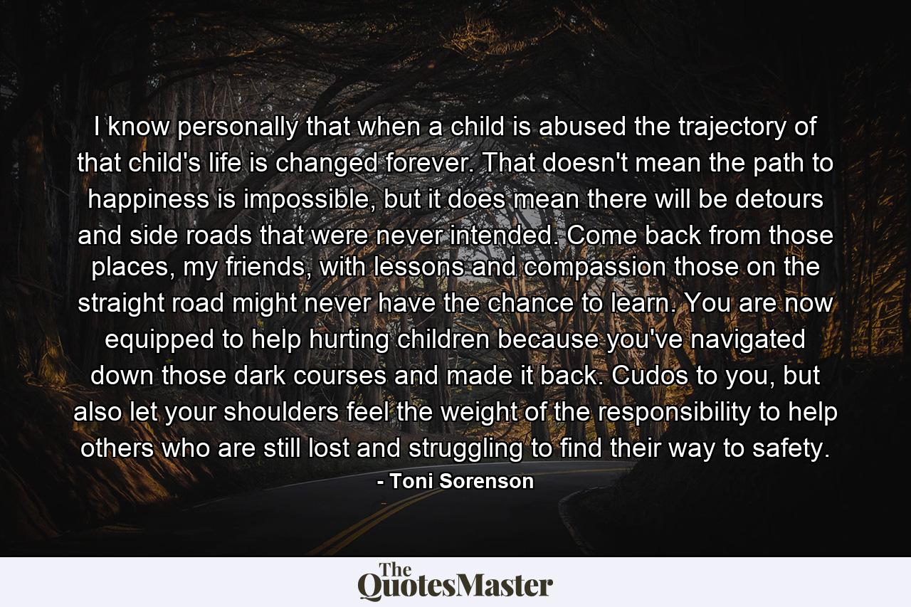 I know personally that when a child is abused the trajectory of that child's life is changed forever. That doesn't mean the path to happiness is impossible, but it does mean there will be detours and side roads that were never intended. Come back from those places, my friends, with lessons and compassion those on the straight road might never have the chance to learn. You are now equipped to help hurting children because you've navigated down those dark courses and made it back. Cudos to you, but also let your shoulders feel the weight of the responsibility to help others who are still lost and struggling to find their way to safety. - Quote by Toni Sorenson